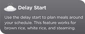 Delay Start | Use the delay start to plan meals around your schedule. This feature works for brown rice, white rice and steaming.